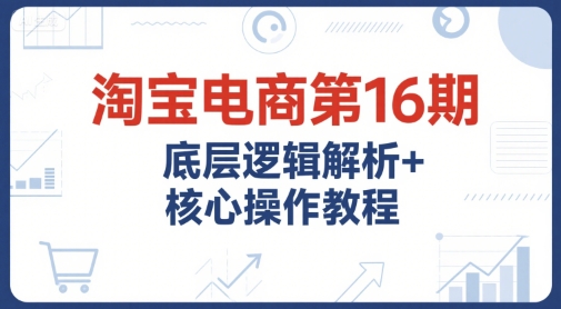 淘宝电商第16期，底层逻辑解析+核心操作教程，运营、推广提升能力的必学课程+配套资料-柒浠资源网