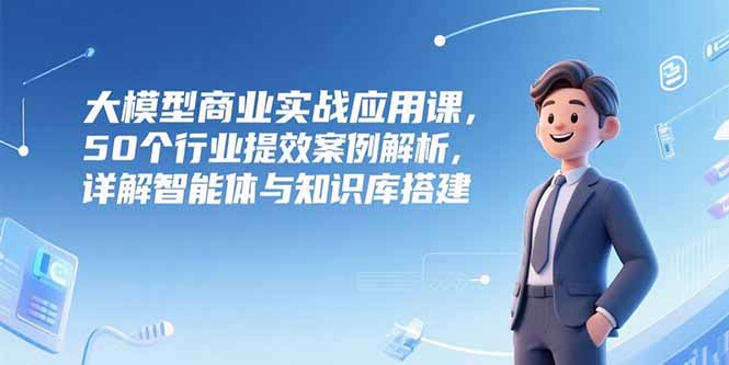 大模型商业实战应用课，50个行业提效案例解析，详解智能体与知识库搭建-柒浠资源网