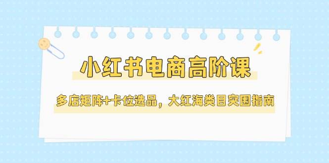 小红书电商高阶课，多店矩阵+卡位选品，大红海类目突围指南(更新5月)-柒浠资源网