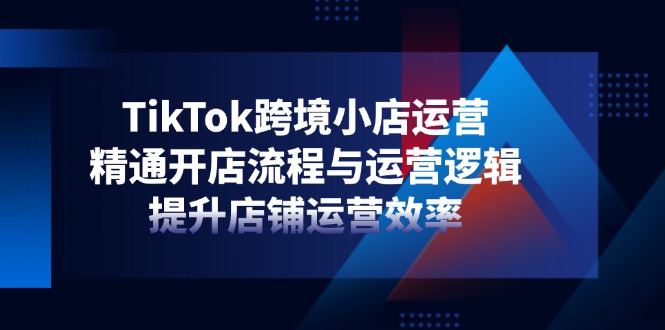 TikTok跨境小店运营，精通开店流程与运营逻辑，提升店铺运营效率-柒浠资源网