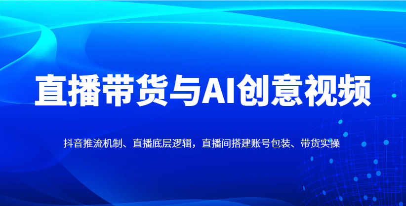 直播带货与AI创意视频,抖音推流机制、直播底层逻辑,直播间搭建账号包装、带货实操-柒浠资源网