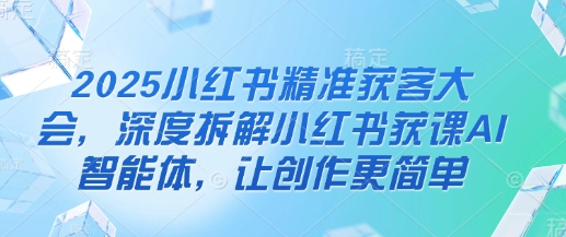 2025小红书精准获客大会，深度拆解小红书获课AI智能体，让创作更简单-柒浠资源网