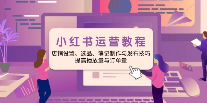 小红书运营教程：店铺设置、选品、笔记制作与发布技巧、提高播放量与订…-柒浠资源网