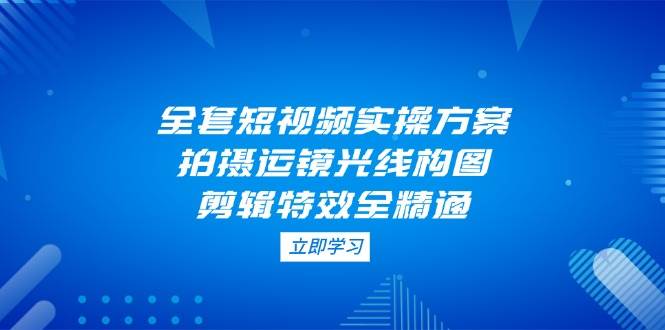 全套短视频实操方案，拍摄运镜光线构图，剪辑特效全精通-柒浠资源网
