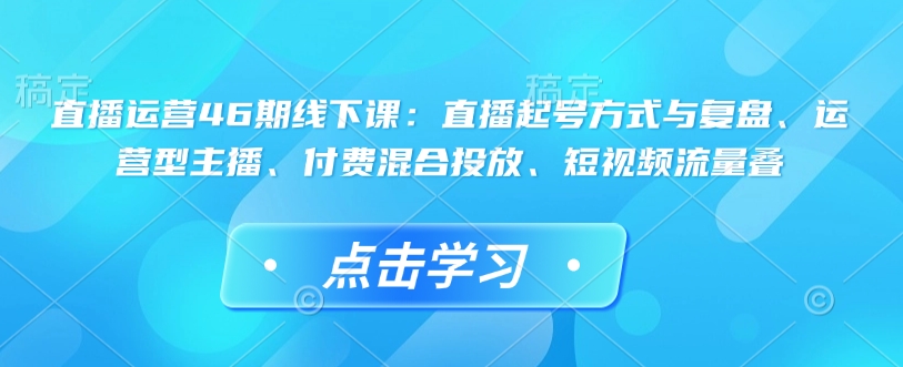 直播运营46期线下课：直播起号方式与复盘、运营型主播、付费混合投放、短视频流量叠-柒浠资源网