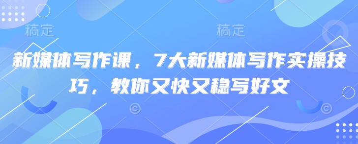 新媒体写作课，7大新媒体写作实操技巧，教你又快又稳写好文-柒浠资源网