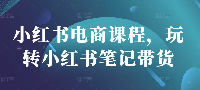 小红书电商课程，玩转小红书笔记带货-柒浠资源网
