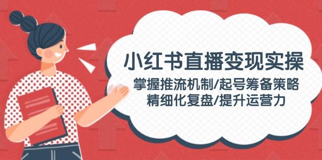 小红书直播变现实操：掌握推流机制/起号筹备策略/精细化复盘/提升运营力-柒浠资源网