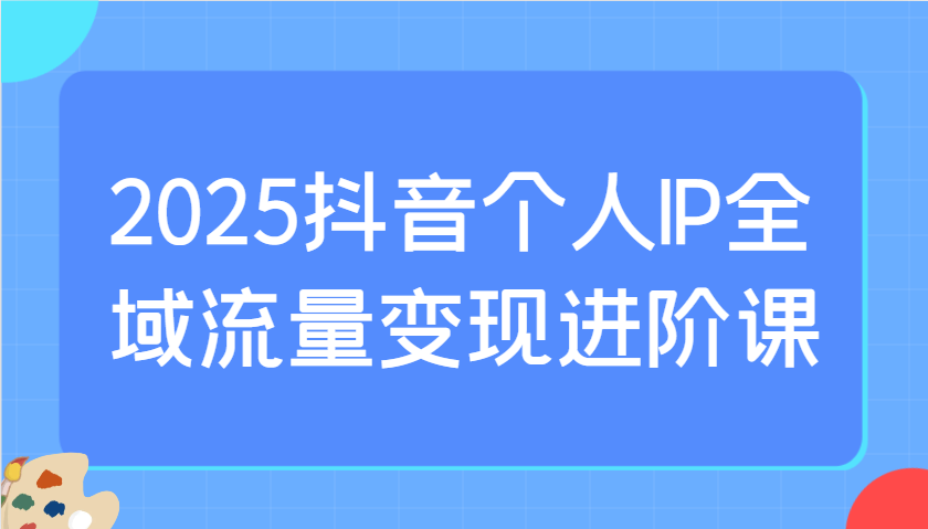 2025抖音个人IP全域流量变现进阶课：选爆品、抖音付费投流、千川投流实操及优化等-柒浠资源网