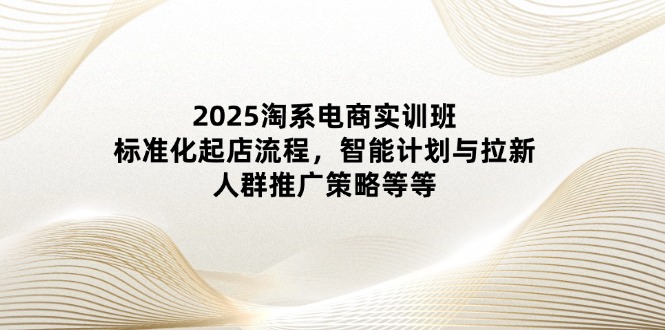 2025淘系电商实训班:标准化起店流程,智能计划与拉新,人群推广策略等等-柒浠资源网