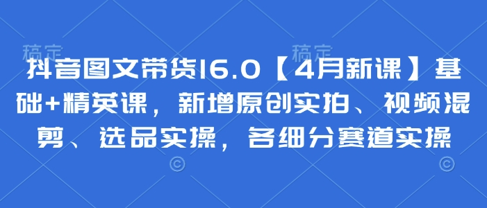 抖音图文带货16.0【4月新课】基础+精英课，新增原创实拍、视频混剪、选品实操，各细分赛道实操-柒浠资源网