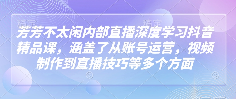 芳芳不太闲内部直播深度学习抖音精品课，涵盖了从账号运营，视频制作到直播技巧等多个方面-柒浠资源网