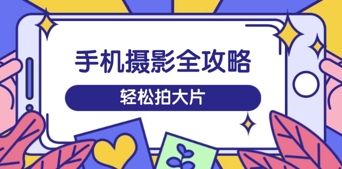手机摄影全攻略，从拍摄到剪辑，训练营带你玩转短视频，轻松拍大片-柒浠资源网