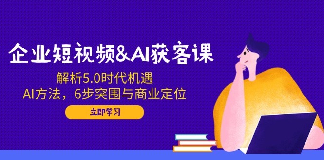 企业短视频&AI获客课：解析5.0时代机遇，AI方法，6步突围与商业定位-柒浠资源网