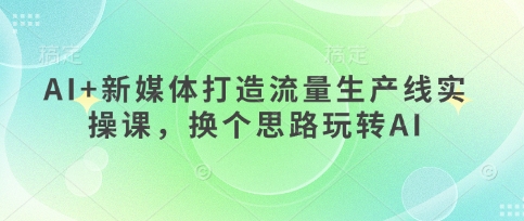 AI+新媒体打造流量生产线实操课，换个思路玩转AI-柒浠资源网