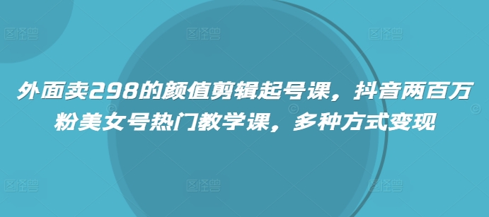 外面卖298的颜值剪辑起号课，抖音两百万粉美女号热门教学课，多种方式变现-柒浠资源网