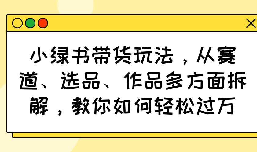 小绿书带货玩法，从赛道、选品、作品多方面拆解，教你如何轻松过万-柒浠资源网