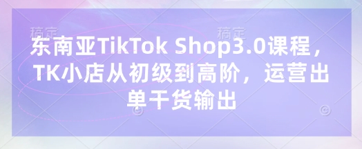 东南亚TikTok Shop3.0课程,TK小店从初级到高阶,运营出单干货输出-柒浠资源网