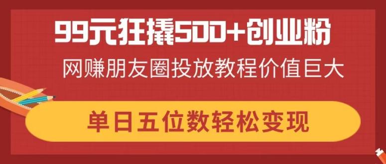 99元狂撬500+创业粉，网赚朋友圈投放教程价值巨大，单日五位数轻松变现-柒浠资源网