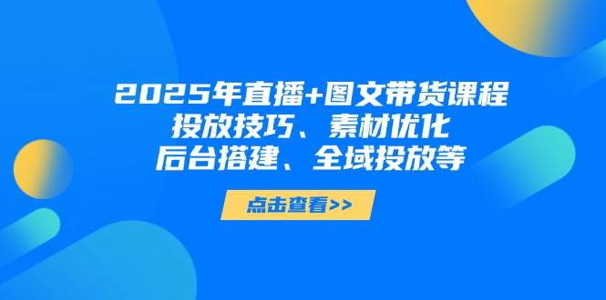 2025年短视频图文带货+直播带货：投放技巧、素材优化、后台搭建、全域投放等-柒浠资源网