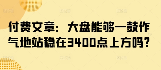 付费文章：大盘能够一鼓作气地站稳在3400点上方吗?-柒浠资源网